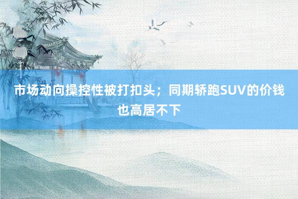 市场动向操控性被打扣头；同期轿跑SUV的价钱也高居不下