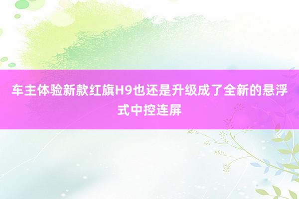 车主体验新款红旗H9也还是升级成了全新的悬浮式中控连屏