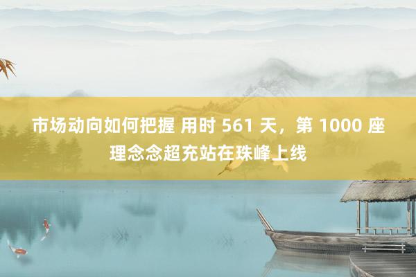 市场动向如何把握 用时 561 天，第 1000 座理念念超充站在珠峰上线