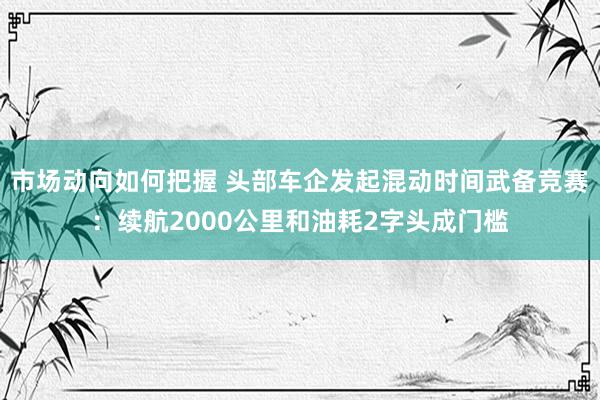 市场动向如何把握 头部车企发起混动时间武备竞赛：续航2000公里和油耗2字头成门槛