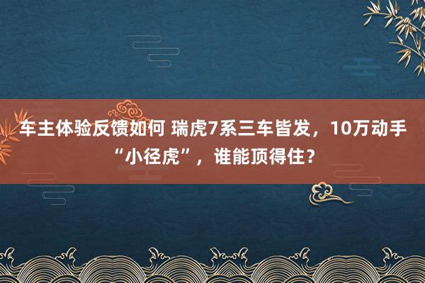 车主体验反馈如何 瑞虎7系三车皆发，10万动手“小径虎”，谁能顶得住？