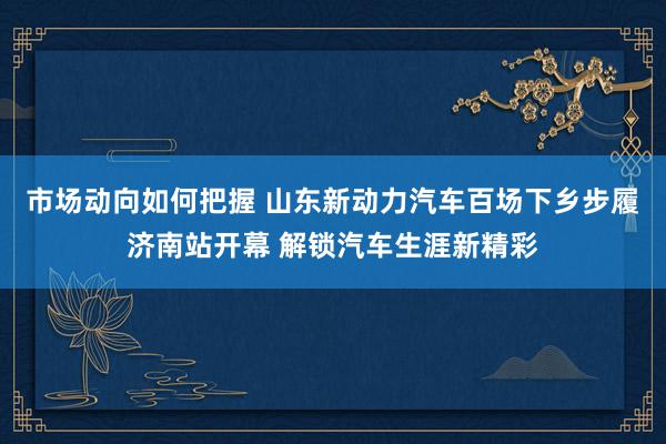 市场动向如何把握 山东新动力汽车百场下乡步履济南站开幕 解锁汽车生涯新精彩