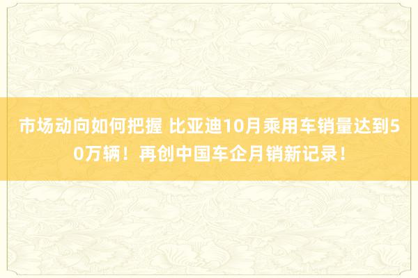 市场动向如何把握 比亚迪10月乘用车销量达到50万辆！再创中国车企月销新记录！