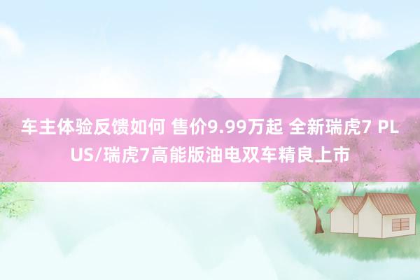 车主体验反馈如何 售价9.99万起 全新瑞虎7 PLUS/瑞虎7高能版油电双车精良上市