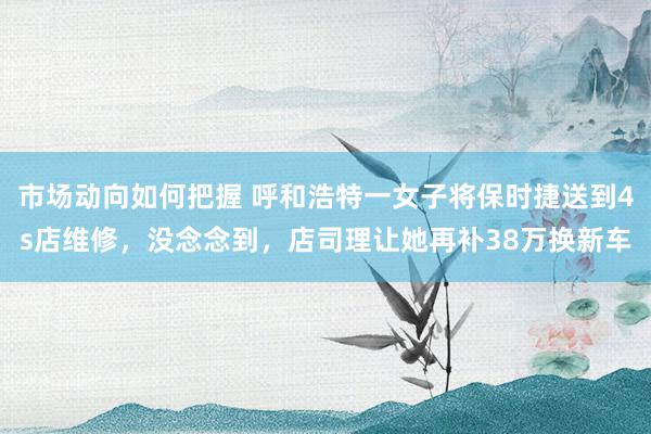 市场动向如何把握 呼和浩特一女子将保时捷送到4s店维修，没念念到，店司理让她再补38万换新车