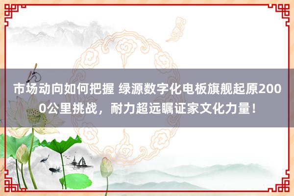 市场动向如何把握 绿源数字化电板旗舰起原2000公里挑战，耐力超远瞩证家文化力量！