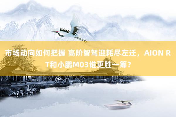 市场动向如何把握 高阶智驾迎耗尽左迁，AION RT和小鹏M03谁更胜一筹？