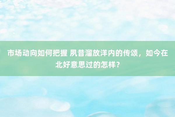 市场动向如何把握 夙昔溜放洋内的传颂，如今在北好意思过的怎样？