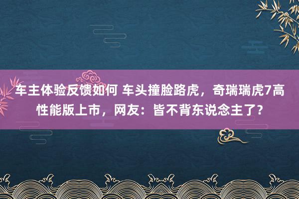 车主体验反馈如何 车头撞脸路虎，奇瑞瑞虎7高性能版上市，网友：皆不背东说念主了？