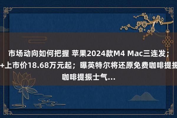 市场动向如何把握 苹果2024款M4 Mac三连发；小鹏P7+上市价18.68万元起；曝英特尔将还原免费咖啡提振士气...