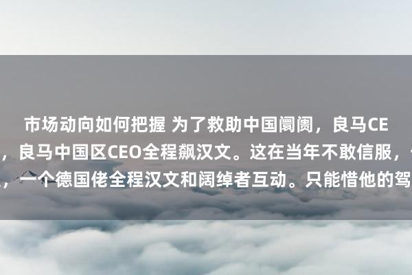 市场动向如何把握 为了救助中国阛阓，良马CEO那是拼了。发布会上，良马中国区CEO全程飙汉文。这在当年不敢信服，一个德国佬全程汉文和阔绰者互动。只能惜他的驾坐不是智能驾驶开上来的