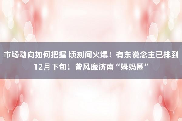 市场动向如何把握 顷刻间火爆！有东说念主已排到12月下旬！曾风靡济南“姆妈圈”