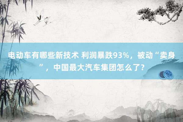 电动车有哪些新技术 利润暴跌93%，被动“卖身”，中国最大汽车集团怎么了？