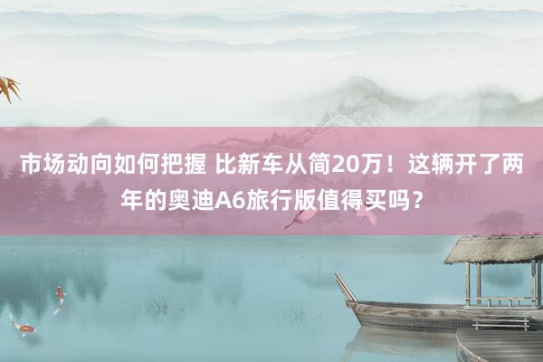 市场动向如何把握 比新车从简20万！这辆开了两年的奥迪A6旅行版值得买吗？