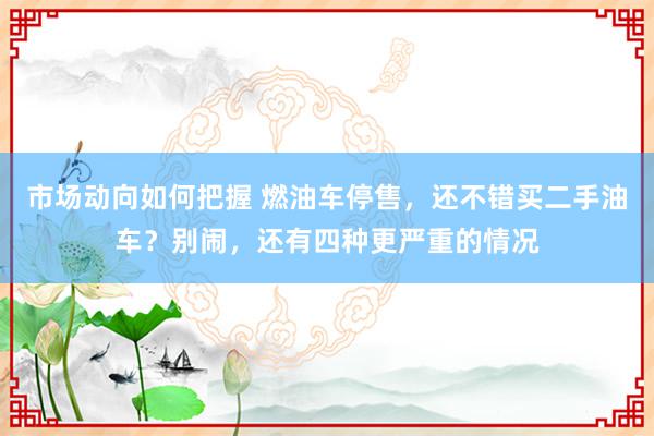 市场动向如何把握 燃油车停售，还不错买二手油车？别闹，还有四种更严重的情况