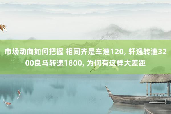 市场动向如何把握 相同齐是车速120, 轩逸转速3200良马转速1800, 为何有这样大差距