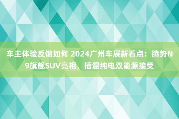 车主体验反馈如何 2024广州车展新看点：腾势N9旗舰SUV亮相，插混纯电双能源接受