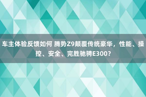 车主体验反馈如何 腾势Z9颠覆传统豪华，性能、操控、安全、完胜驰骋E300？