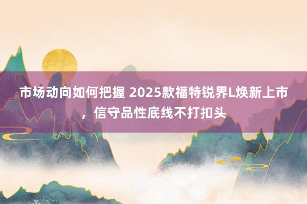 市场动向如何把握 2025款福特锐界L焕新上市，信守品性底线不打扣头