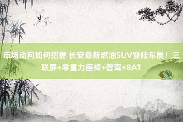 市场动向如何把握 长安最新燃油SUV登陆车展！三联屏+零重力座椅+智驾+8AT