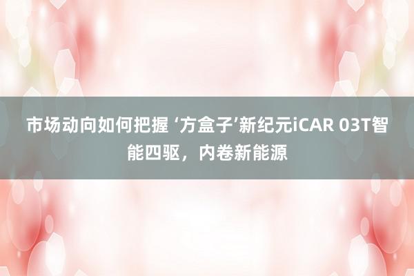 市场动向如何把握 ‘方盒子’新纪元iCAR 03T智能四驱，内卷新能源