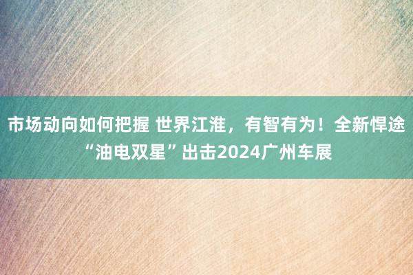 市场动向如何把握 世界江淮，有智有为！全新悍途“油电双星”出击2024广州车展