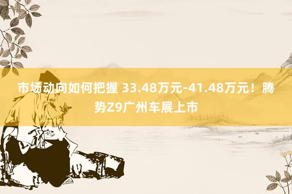 市场动向如何把握 33.48万元-41.48万元！腾势Z9广州车展上市