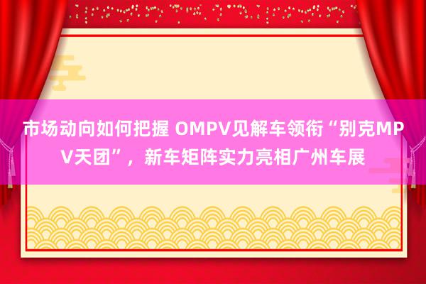 市场动向如何把握 OMPV见解车领衔“别克MPV天团”，新车矩阵实力亮相广州车展