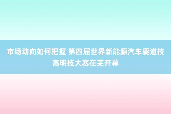 市场动向如何把握 第四届世界新能源汽车要道技高明技大赛在芜开幕