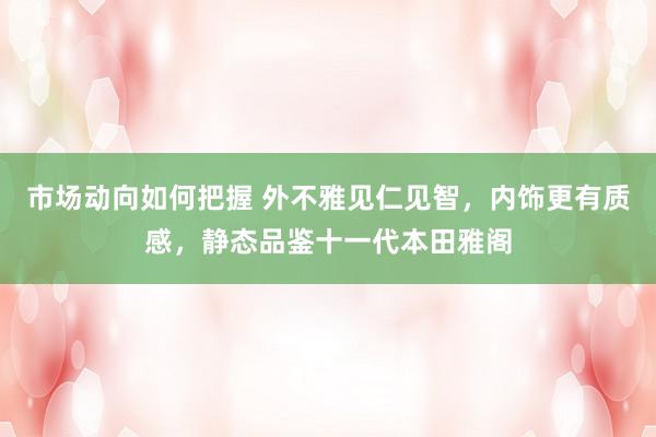 市场动向如何把握 外不雅见仁见智，内饰更有质感，静态品鉴十一代本田雅阁