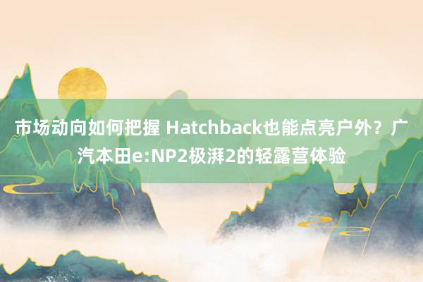 市场动向如何把握 Hatchback也能点亮户外？广汽本田e:NP2极湃2的轻露营体验