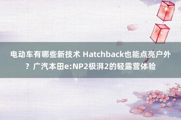 电动车有哪些新技术 Hatchback也能点亮户外？广汽本田e:NP2极湃2的轻露营体验