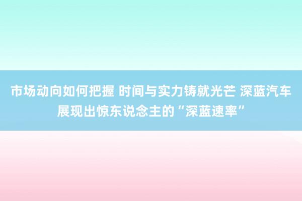 市场动向如何把握 时间与实力铸就光芒 深蓝汽车展现出惊东说念主的“深蓝速率”