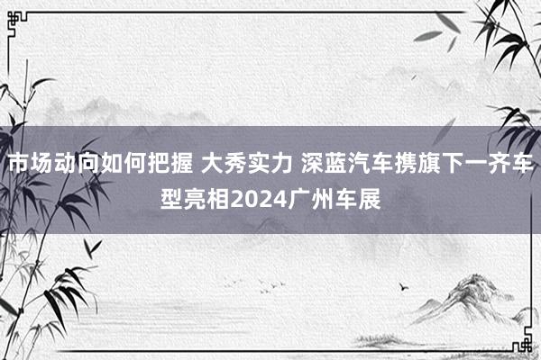 市场动向如何把握 大秀实力 深蓝汽车携旗下一齐车型亮相2024广州车展