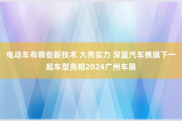 电动车有哪些新技术 大秀实力 深蓝汽车携旗下一起车型亮相2024广州车展