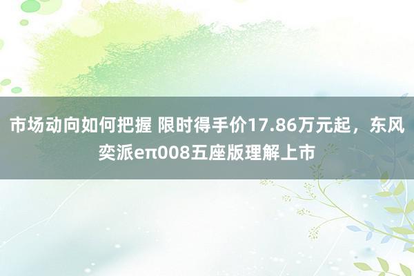 市场动向如何把握 限时得手价17.86万元起，东风奕派eπ008五座版理解上市