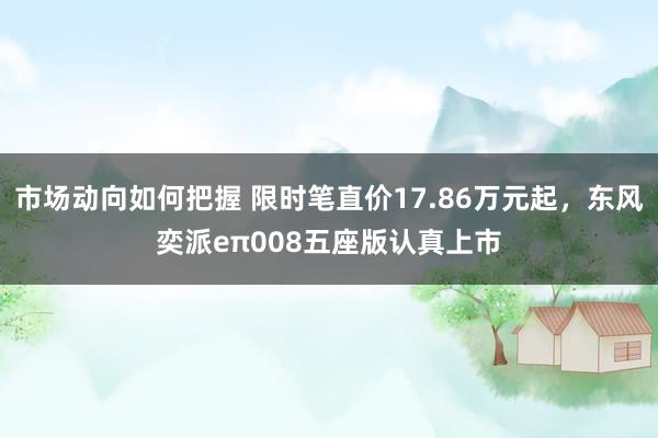 市场动向如何把握 限时笔直价17.86万元起，东风奕派eπ008五座版认真上市