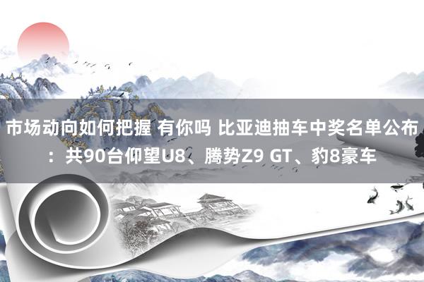 市场动向如何把握 有你吗 比亚迪抽车中奖名单公布：共90台仰望U8、腾势Z9 GT、豹8豪车