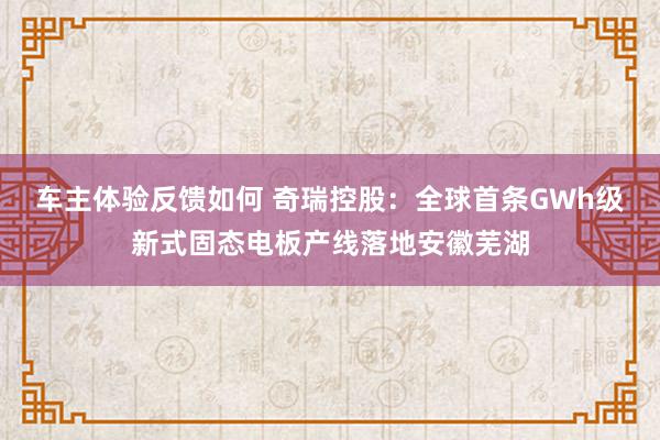 车主体验反馈如何 奇瑞控股：全球首条GWh级新式固态电板产线落地安徽芜湖