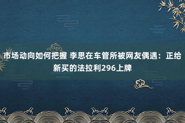 市场动向如何把握 李思在车管所被网友偶遇：正给新买的法拉利296上牌