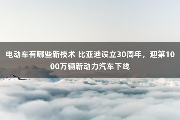 电动车有哪些新技术 比亚迪设立30周年，迎第1000万辆新动力汽车下线