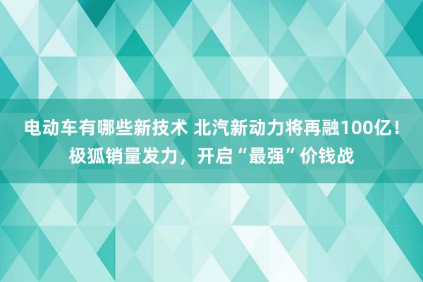 电动车有哪些新技术 北汽新动力将再融100亿！极狐销量发力，开启“最强”价钱战