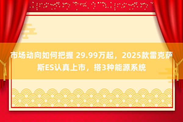 市场动向如何把握 29.99万起，2025款雷克萨斯ES认真上市，搭3种能源系统