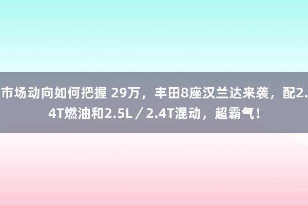 市场动向如何把握 29万，丰田8座汉兰达来袭，配2.4T燃油和2.5L／2.4T混动，超霸气！