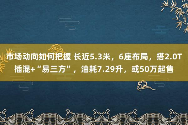 市场动向如何把握 长近5.3米，6座布局，搭2.0T插混+“易三方”，油耗7.29升，或50万起售