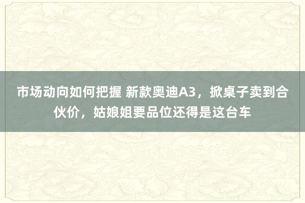 市场动向如何把握 新款奥迪A3，掀桌子卖到合伙价，姑娘姐要品位还得是这台车