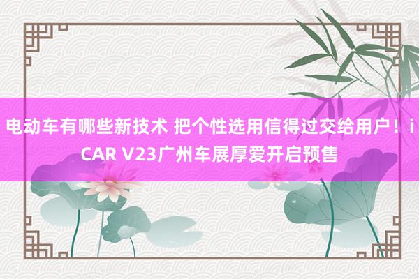 电动车有哪些新技术 把个性选用信得过交给用户！iCAR V23广州车展厚爱开启预售