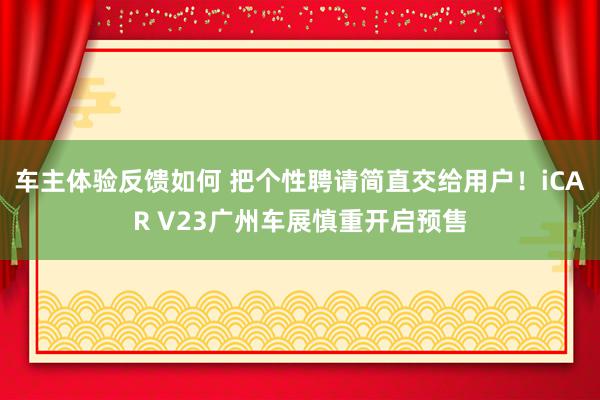 车主体验反馈如何 把个性聘请简直交给用户！iCAR V23广州车展慎重开启预售