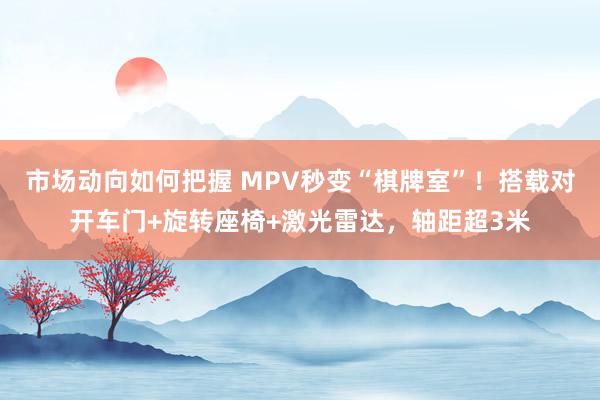 市场动向如何把握 MPV秒变“棋牌室”！搭载对开车门+旋转座椅+激光雷达，轴距超3米