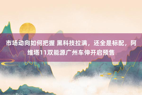 市场动向如何把握 黑科技拉满，还全是标配，阿维塔11双能源广州车伸开启预售